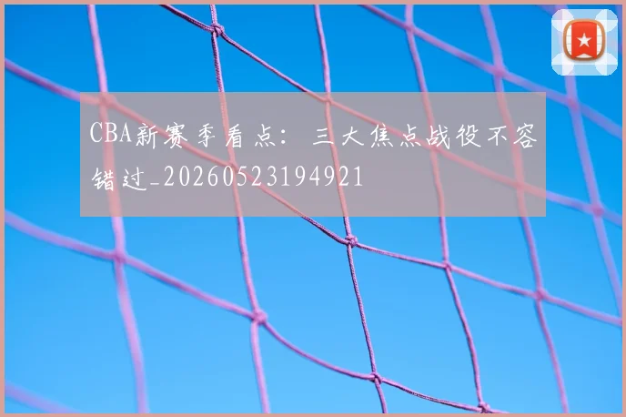 CBA新赛季看点：三大焦点战役不容错过_20260523194921
