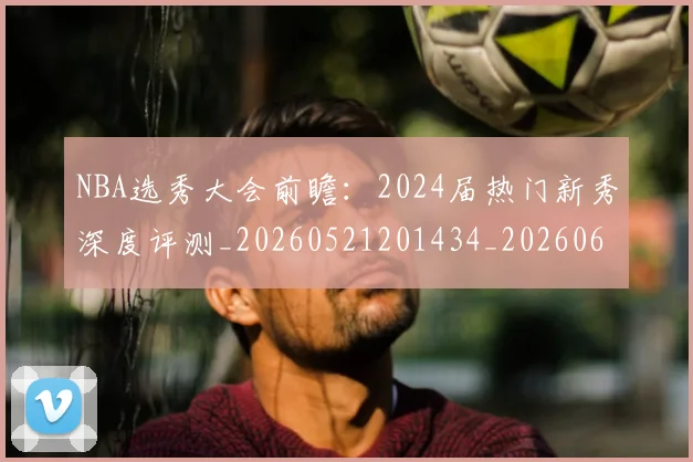 NBA选秀大会前瞻：2024届热门新秀深度评测_20260521201434_20260607160242