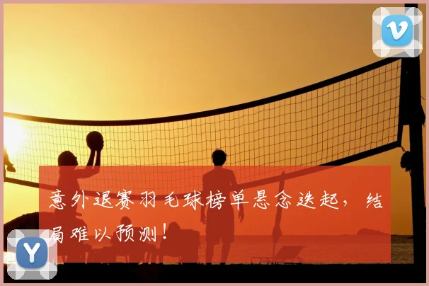 意外退赛羽毛球榜单悬念迭起，结局难以预测！