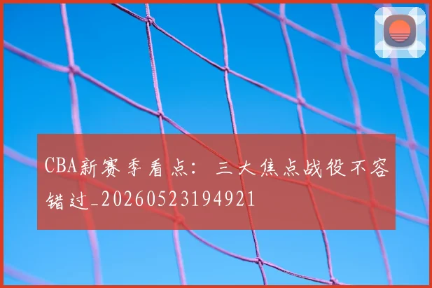 CBA新赛季看点：三大焦点战役不容错过_20260523194921