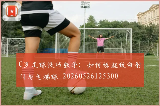 C罗足球技巧教学：如何练就致命射门与电梯球_20260526125300