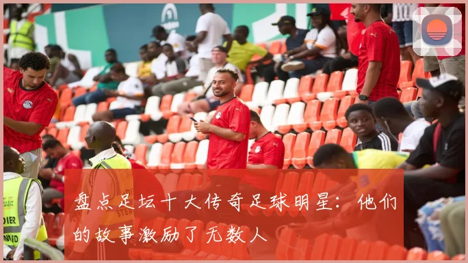 盘点足坛十大传奇足球明星：他们的故事激励了无数人