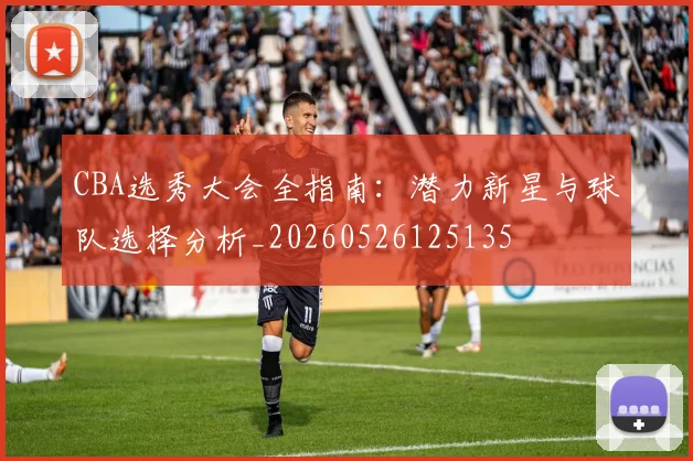 CBA选秀大会全指南：潜力新星与球队选择分析_20260526125135