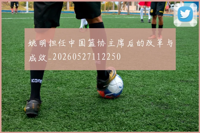 姚明担任中国篮协主席后的改革与成效_20260527112250