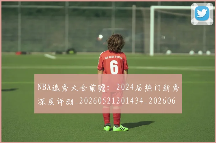 NBA选秀大会前瞻：2024届热门新秀深度评测_20260521201434_20260607160242