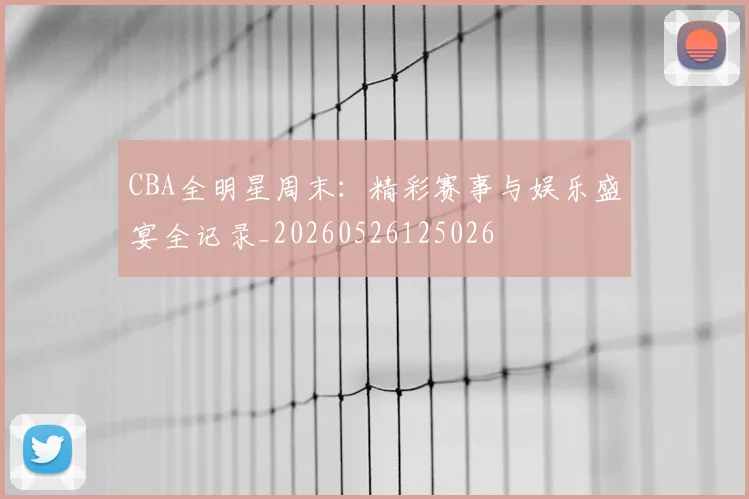 CBA全明星周末：精彩赛事与娱乐盛宴全记录_20260526125026