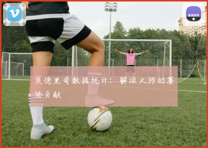 莫德里奇数据统计：解读大师的赛场贡献