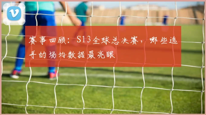 赛事回顾：S13全球总决赛，哪些选手的场均数据最亮眼