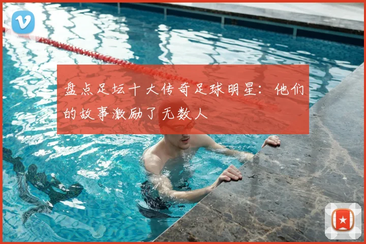 盘点足坛十大传奇足球明星：他们的故事激励了无数人