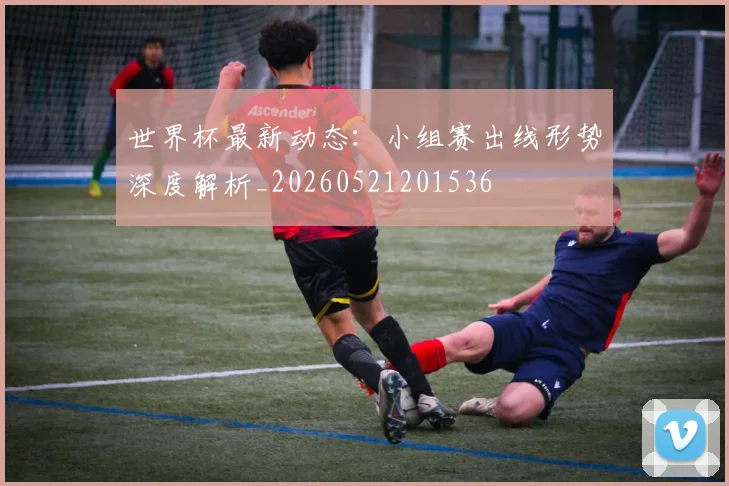 世界杯最新动态：小组赛出线形势深度解析_20260521201536