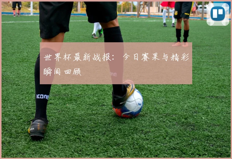 世界杯最新战报：今日赛果与精彩瞬间回顾