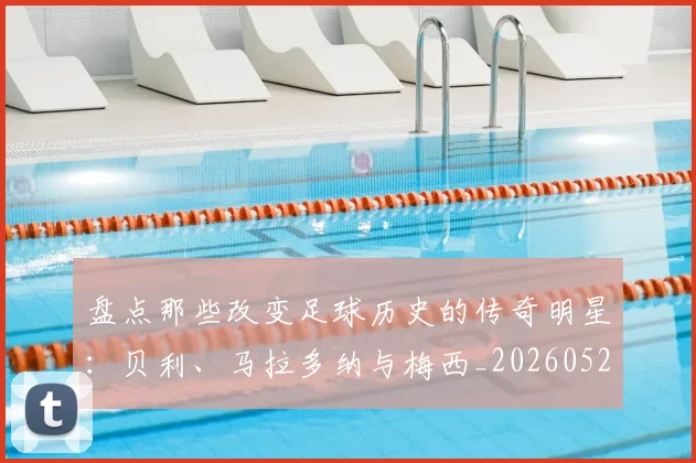 盘点那些改变足球历史的传奇明星：贝利、马拉多纳与梅西_20260523113557