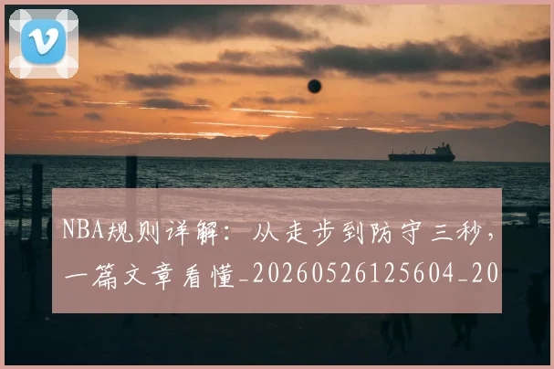 NBA规则详解:从走步到防守三秒,一篇文章看懂_20260526125604_20260607160240