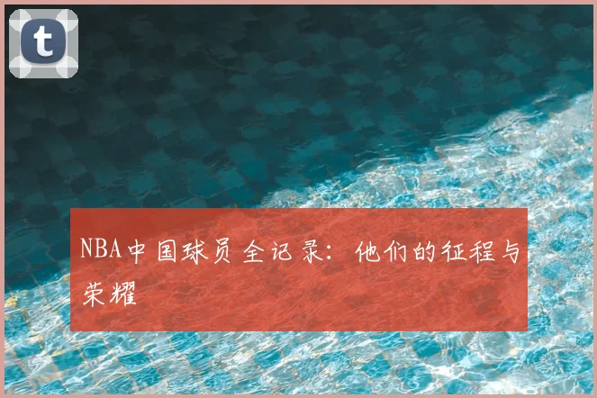 NBA中国球员全记录：他们的征程与荣耀
