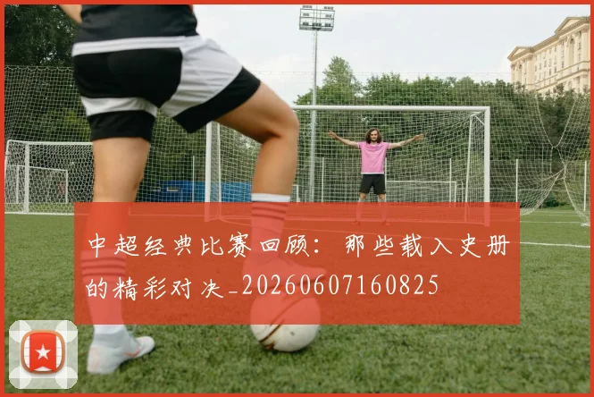 中超经典比赛回顾：那些载入史册的精彩对决_20260607160825