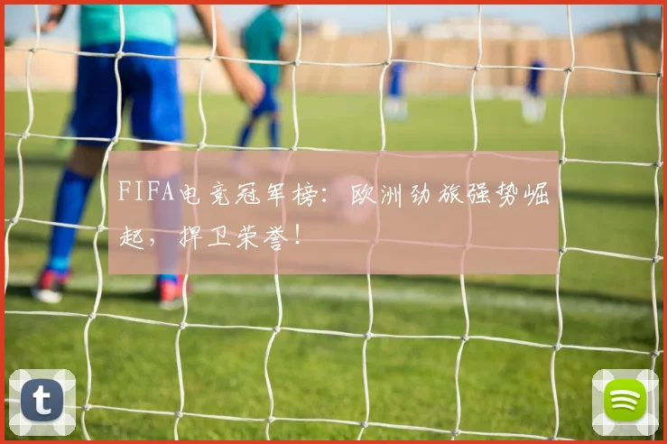 FIFA电竞冠军榜：欧洲劲旅强势崛起，捍卫荣誉！