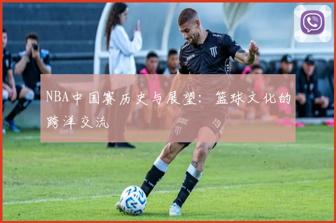 NBA中国赛历史与展望：篮球文化的跨洋交流