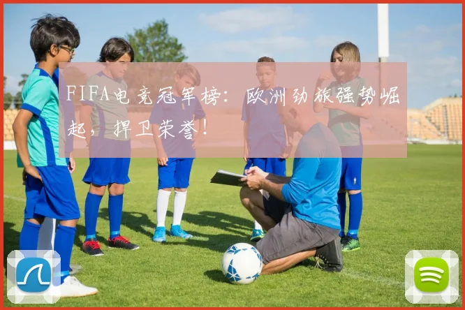 FIFA电竞冠军榜：欧洲劲旅强势崛起，捍卫荣誉！